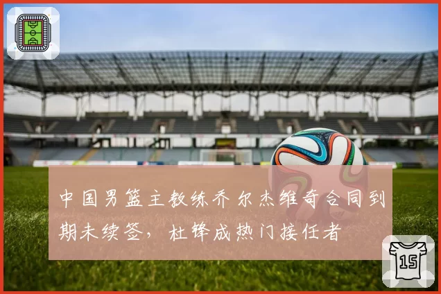中国男篮主教练乔尔杰维奇合同到期未续签,杜锋成热门接任者
