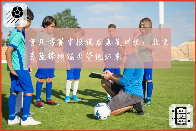 曾凡博赛季报销后康复训练,北京男篮锋线能否等他归来?