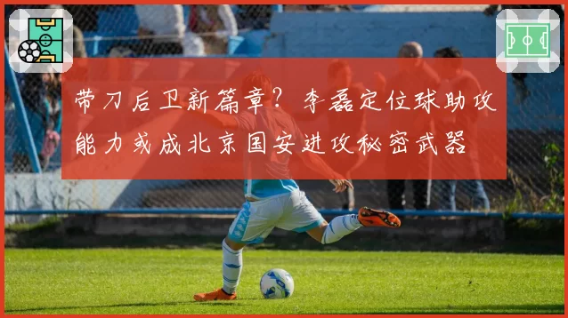 带刀后卫新篇章？李磊定位球助攻能力或成北京国安进攻秘密武器