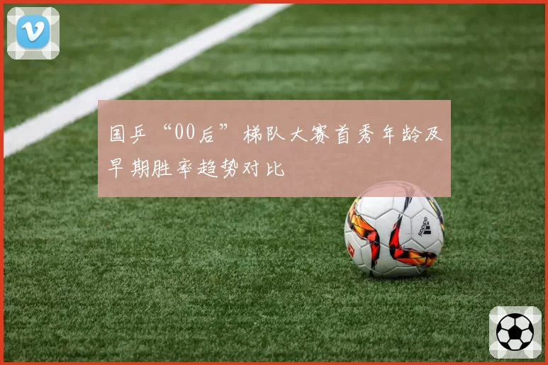 国乒“00后”梯队大赛首秀年龄及早期胜率趋势对比