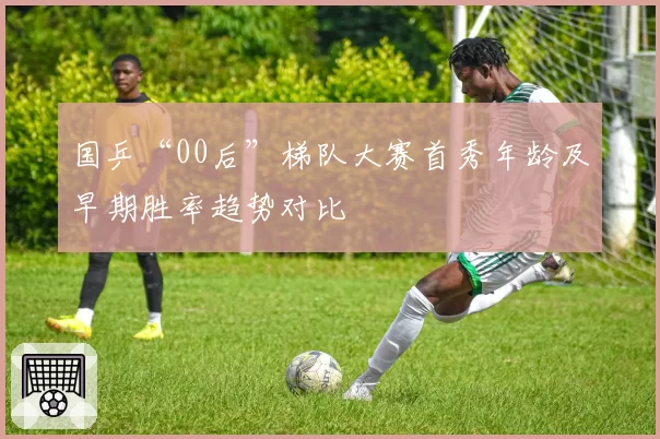 国乒“00后”梯队大赛首秀年龄及早期胜率趋势对比