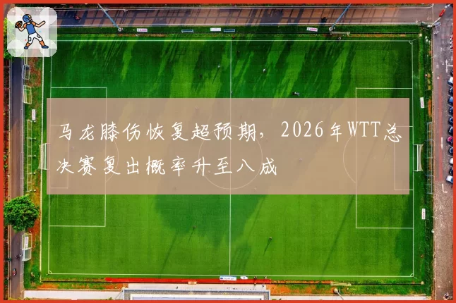 马龙膝伤恢复超预期,2026年WTT总决赛复出概率升至八成