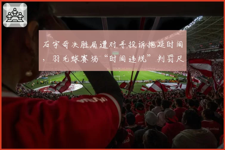 石宇奇决胜局遭对手投诉拖延时间,羽毛球赛场“时间违规”判罚尺度亟待统一