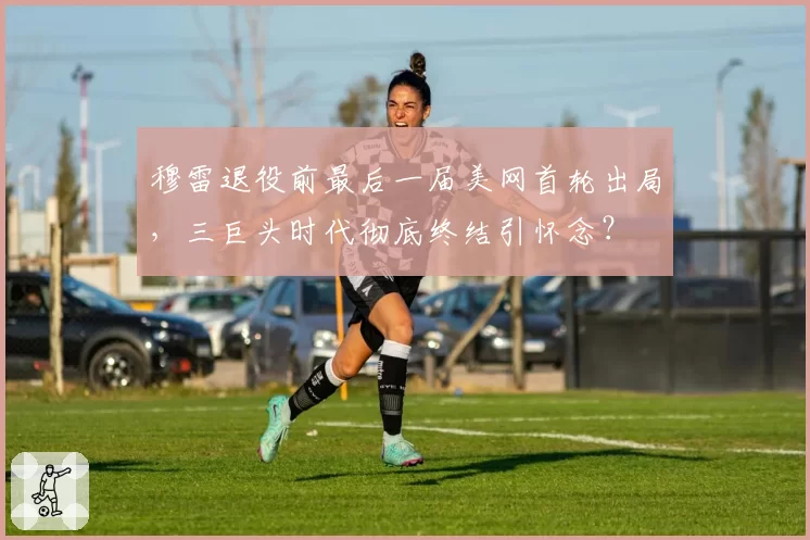 穆雷退役前最后一届美网首轮出局,三巨头时代彻底终结引怀念?