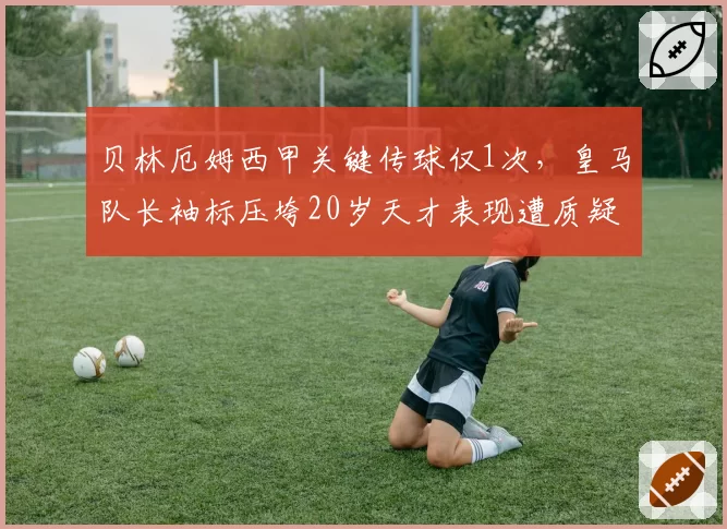 贝林厄姆西甲关键传球仅1次,皇马队长袖标压垮20岁天才表现遭质疑