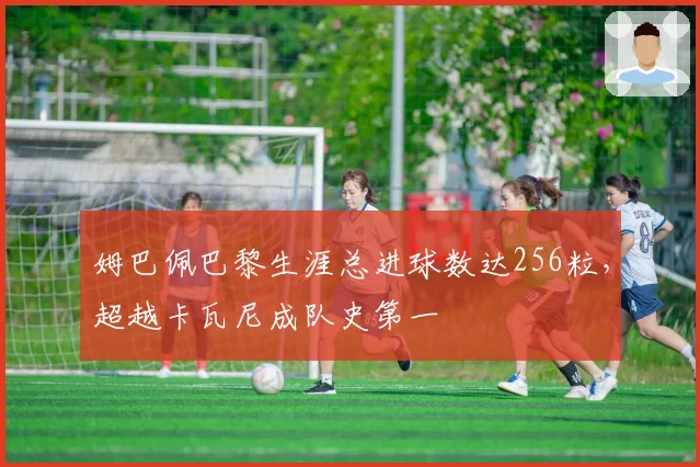 姆巴佩巴黎生涯总进球数达256粒,超越卡瓦尼成队史第一