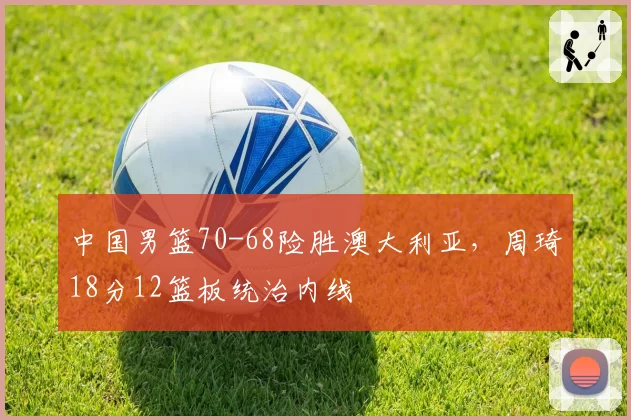 中国男篮70-68险胜澳大利亚,周琦18分12篮板统治内线